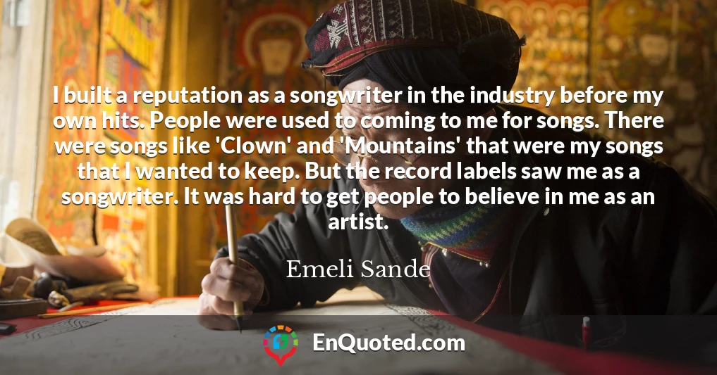 I built a reputation as a songwriter in the industry before my own hits. People were used to coming to me for songs. There were songs like 'Clown' and 'Mountains' that were my songs that I wanted to keep. But the record labels saw me as a songwriter. It was hard to get people to believe in me as an artist.