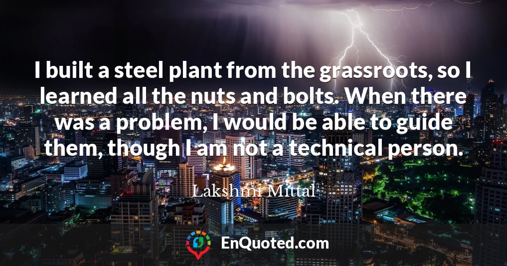 I built a steel plant from the grassroots, so I learned all the nuts and bolts. When there was a problem, I would be able to guide them, though I am not a technical person.