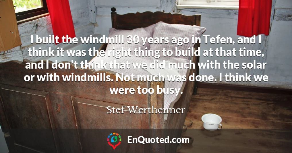 I built the windmill 30 years ago in Tefen, and I think it was the right thing to build at that time, and I don't think that we did much with the solar or with windmills. Not much was done. I think we were too busy.