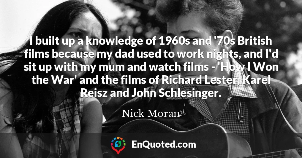 I built up a knowledge of 1960s and '70s British films because my dad used to work nights, and I'd sit up with my mum and watch films - 'How I Won the War' and the films of Richard Lester, Karel Reisz and John Schlesinger.