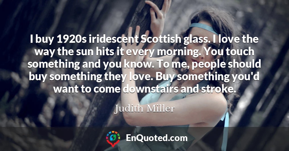 I buy 1920s iridescent Scottish glass. I love the way the sun hits it every morning. You touch something and you know. To me, people should buy something they love. Buy something you'd want to come downstairs and stroke.