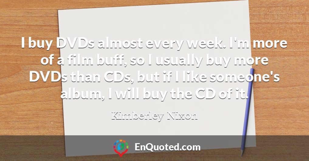 I buy DVDs almost every week. I'm more of a film buff, so I usually buy more DVDs than CDs, but if I like someone's album, I will buy the CD of it.