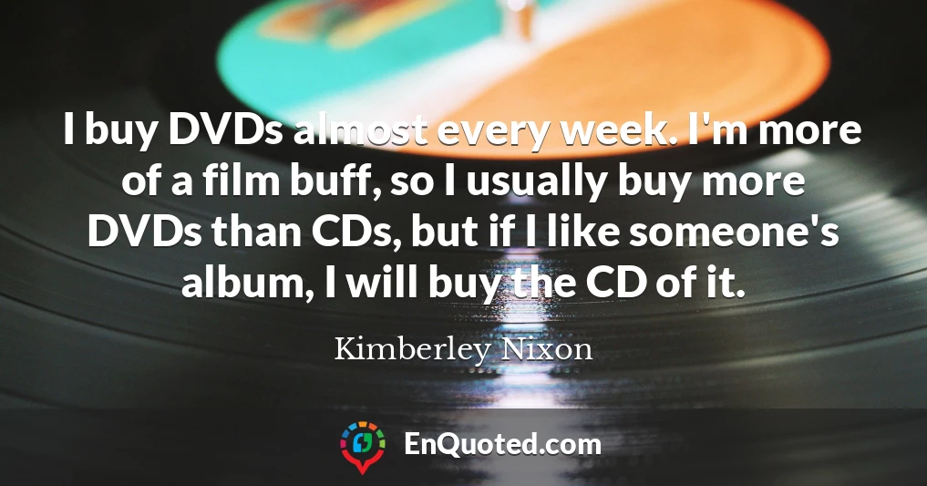 I buy DVDs almost every week. I'm more of a film buff, so I usually buy more DVDs than CDs, but if I like someone's album, I will buy the CD of it.