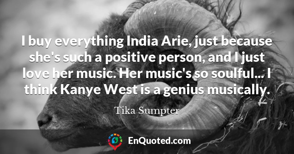 I buy everything India Arie, just because she's such a positive person, and I just love her music. Her music's so soulful... I think Kanye West is a genius musically.