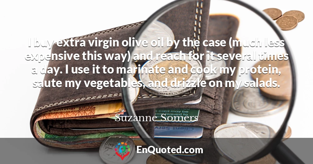 I buy extra virgin olive oil by the case (much less expensive this way) and reach for it several times a day. I use it to marinate and cook my protein, saute my vegetables, and drizzle on my salads.