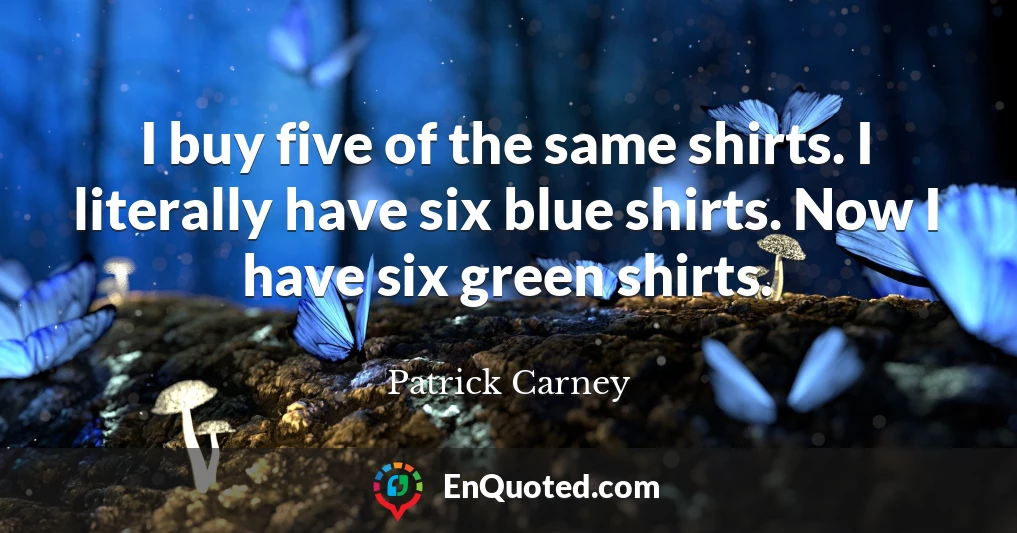 I buy five of the same shirts. I literally have six blue shirts. Now I have six green shirts.