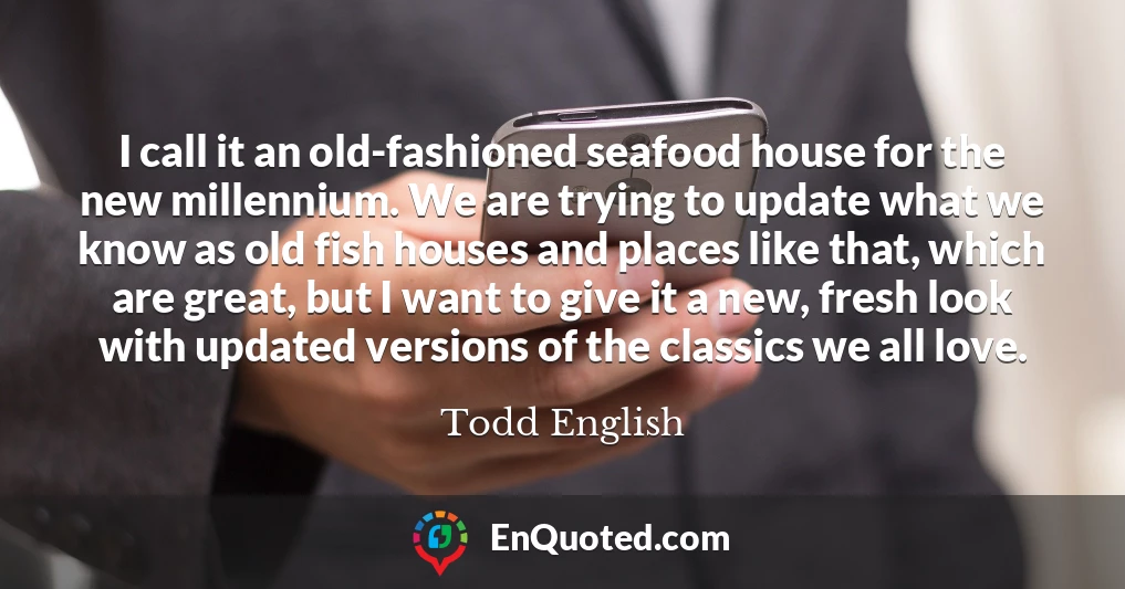 I call it an old-fashioned seafood house for the new millennium. We are trying to update what we know as old fish houses and places like that, which are great, but I want to give it a new, fresh look with updated versions of the classics we all love.