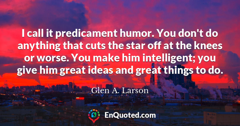 I call it predicament humor. You don't do anything that cuts the star off at the knees or worse. You make him intelligent; you give him great ideas and great things to do.