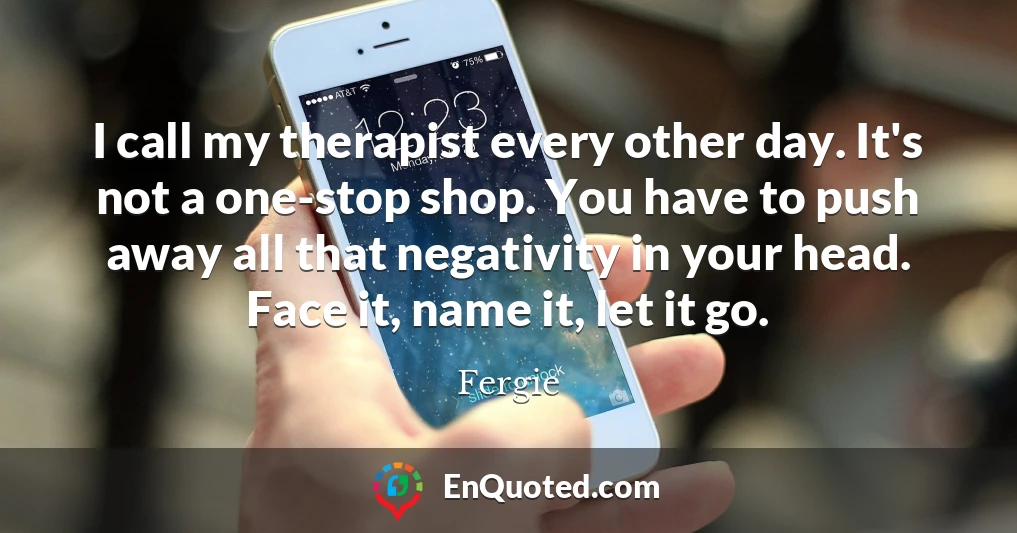 I call my therapist every other day. It's not a one-stop shop. You have to push away all that negativity in your head. Face it, name it, let it go.