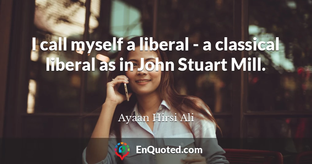 I call myself a liberal - a classical liberal as in John Stuart Mill.