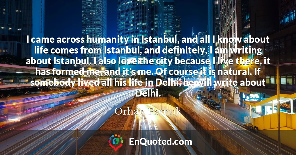 I came across humanity in Istanbul, and all I know about life comes from Istanbul, and definitely, I am writing about Istanbul. I also love the city because I live there, it has formed me, and it's me. Of course it is natural. If somebody lived all his life in Delhi, he will write about Delhi.