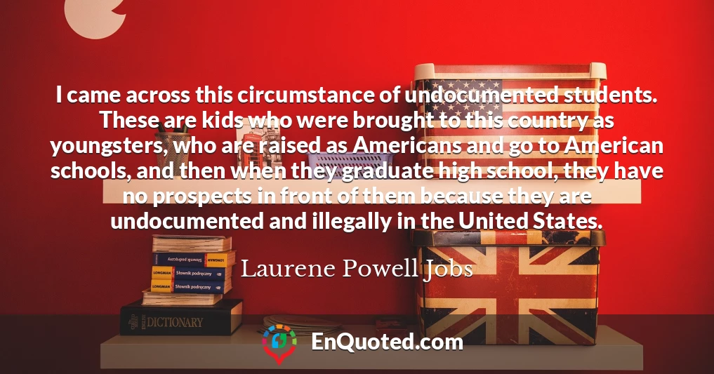 I came across this circumstance of undocumented students. These are kids who were brought to this country as youngsters, who are raised as Americans and go to American schools, and then when they graduate high school, they have no prospects in front of them because they are undocumented and illegally in the United States.