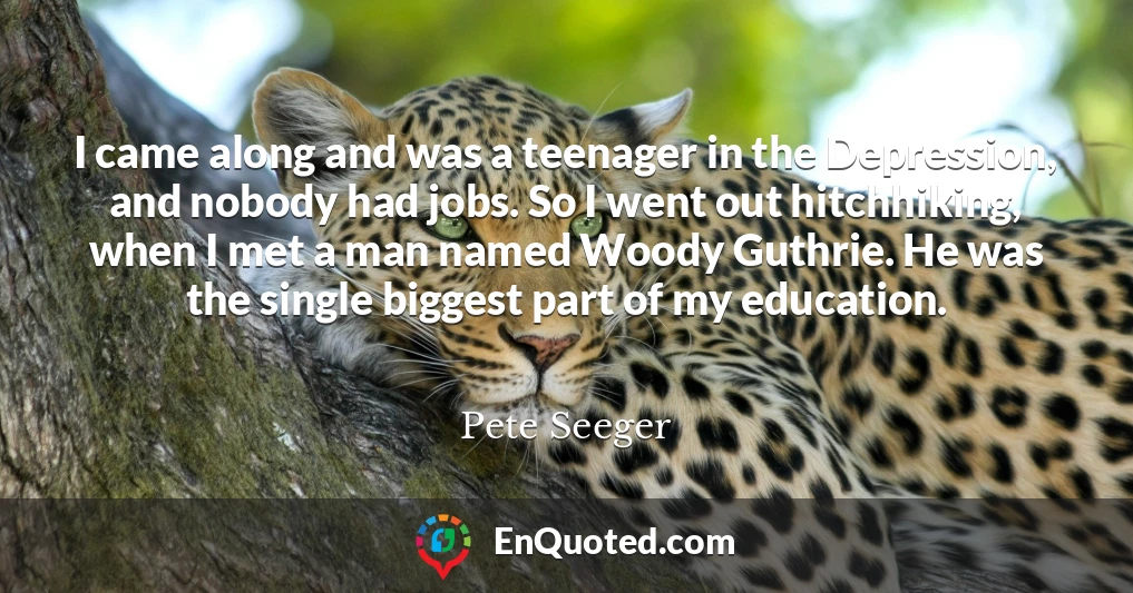 I came along and was a teenager in the Depression, and nobody had jobs. So I went out hitchhiking, when I met a man named Woody Guthrie. He was the single biggest part of my education.