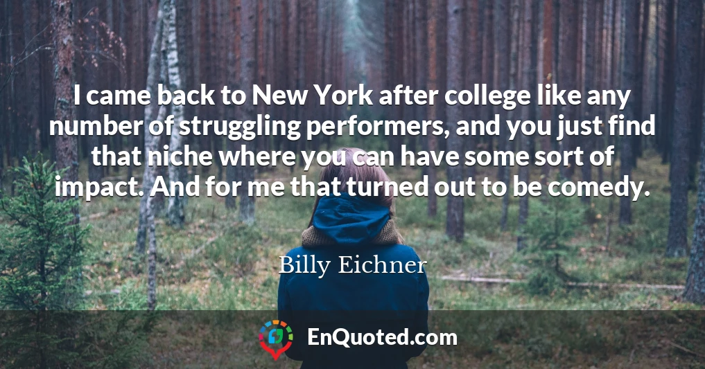 I came back to New York after college like any number of struggling performers, and you just find that niche where you can have some sort of impact. And for me that turned out to be comedy.