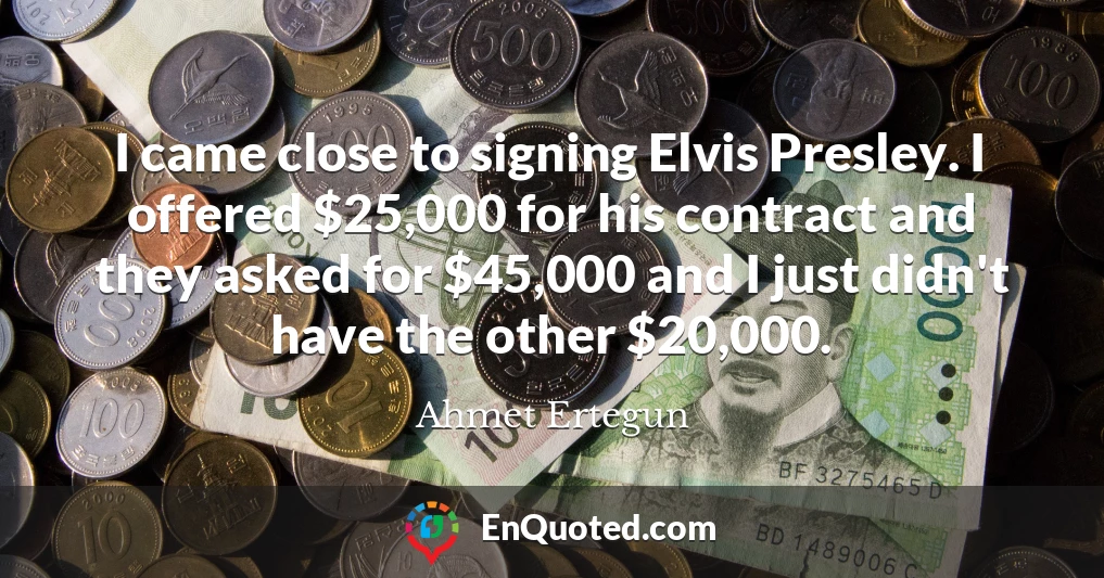 I came close to signing Elvis Presley. I offered $25,000 for his contract and they asked for $45,000 and I just didn't have the other $20,000.