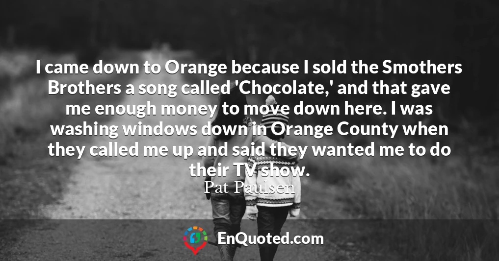 I came down to Orange because I sold the Smothers Brothers a song called 'Chocolate,' and that gave me enough money to move down here. I was washing windows down in Orange County when they called me up and said they wanted me to do their TV show.
