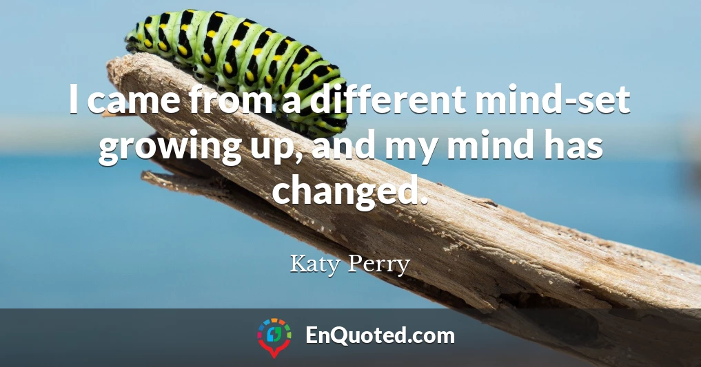 I came from a different mind-set growing up, and my mind has changed.