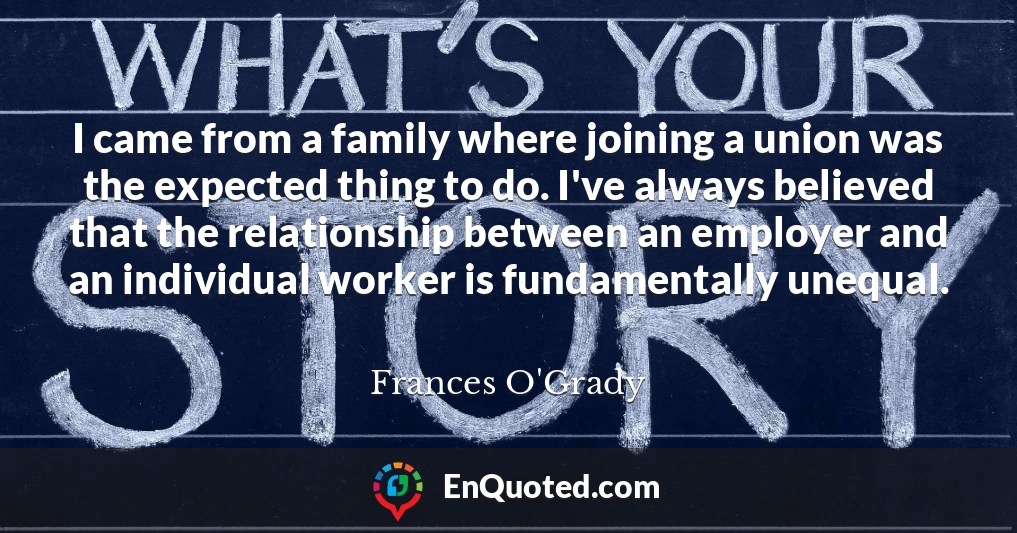 I came from a family where joining a union was the expected thing to do. I've always believed that the relationship between an employer and an individual worker is fundamentally unequal.