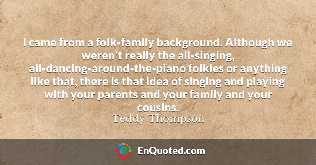 I came from a folk-family background. Although we weren't really the all-singing, all-dancing-around-the-piano folkies or anything like that, there is that idea of singing and playing with your parents and your family and your cousins.
