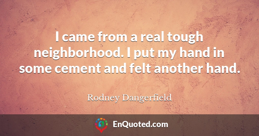 I came from a real tough neighborhood. I put my hand in some cement and felt another hand.