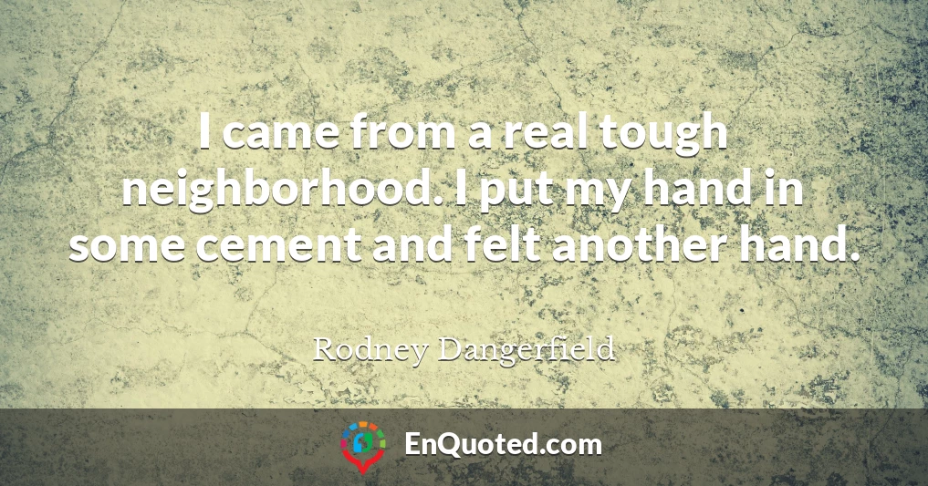 I came from a real tough neighborhood. I put my hand in some cement and felt another hand.