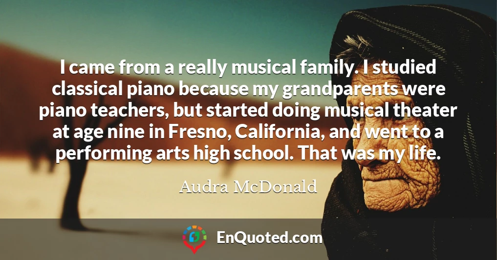 I came from a really musical family. I studied classical piano because my grandparents were piano teachers, but started doing musical theater at age nine in Fresno, California, and went to a performing arts high school. That was my life.