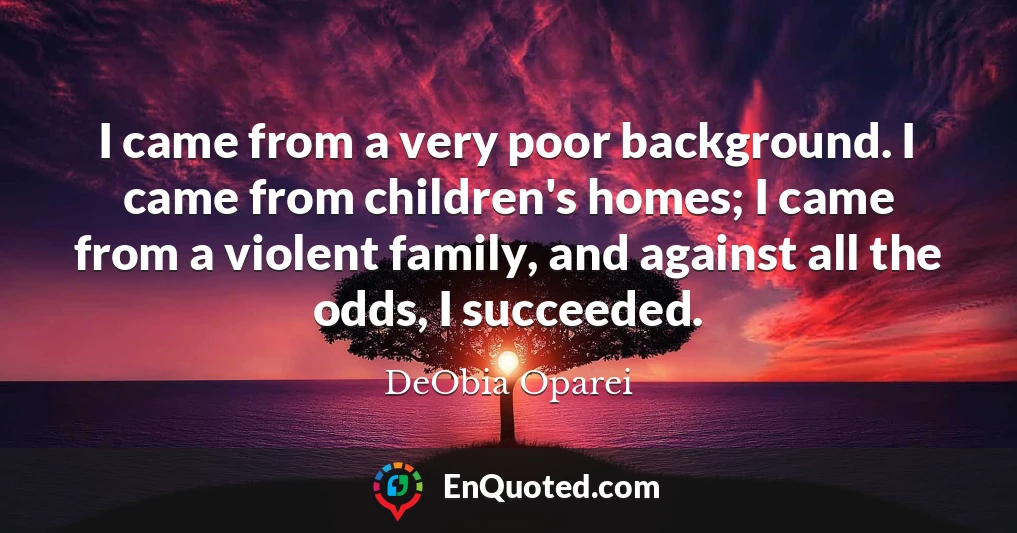 I came from a very poor background. I came from children's homes; I came from a violent family, and against all the odds, I succeeded.