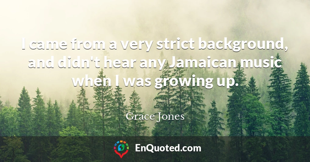 I came from a very strict background, and didn't hear any Jamaican music when I was growing up.