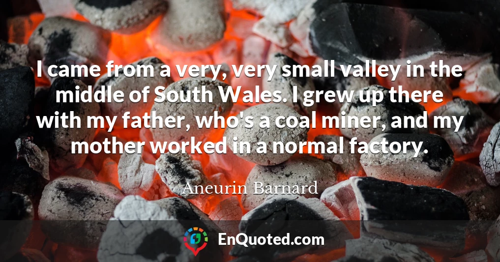 I came from a very, very small valley in the middle of South Wales. I grew up there with my father, who's a coal miner, and my mother worked in a normal factory.