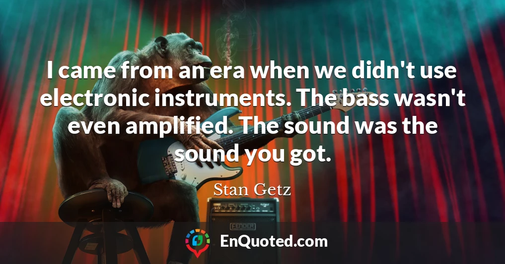 I came from an era when we didn't use electronic instruments. The bass wasn't even amplified. The sound was the sound you got.