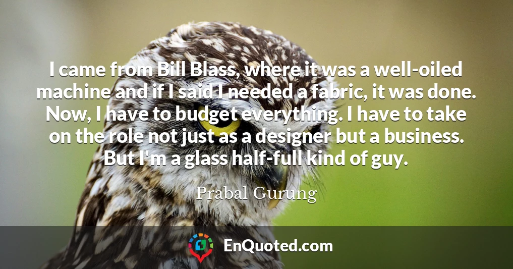 I came from Bill Blass, where it was a well-oiled machine and if I said I needed a fabric, it was done. Now, I have to budget everything. I have to take on the role not just as a designer but a business. But I'm a glass half-full kind of guy.