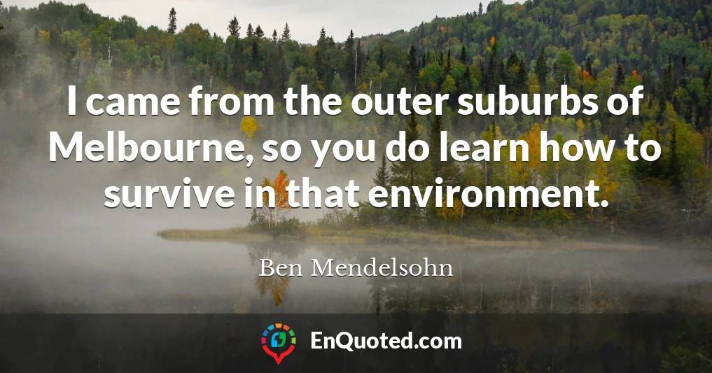 I came from the outer suburbs of Melbourne, so you do learn how to survive in that environment.