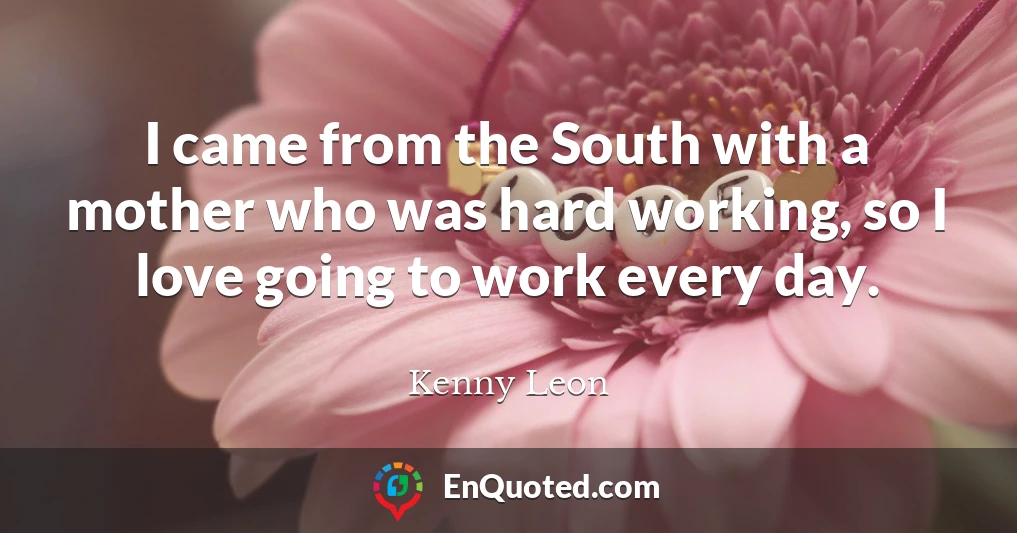 I came from the South with a mother who was hard working, so I love going to work every day.