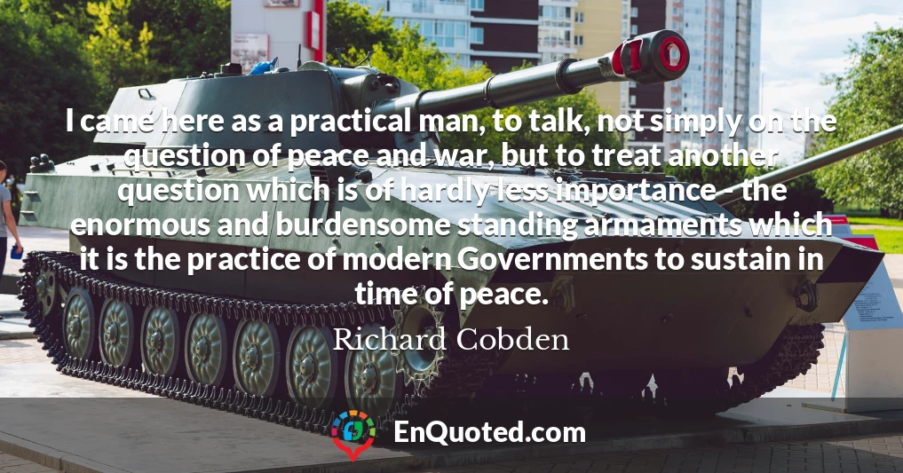 I came here as a practical man, to talk, not simply on the question of peace and war, but to treat another question which is of hardly less importance - the enormous and burdensome standing armaments which it is the practice of modern Governments to sustain in time of peace.