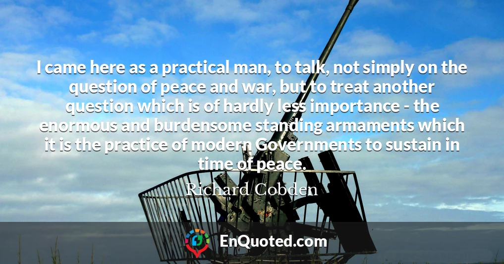 I came here as a practical man, to talk, not simply on the question of peace and war, but to treat another question which is of hardly less importance - the enormous and burdensome standing armaments which it is the practice of modern Governments to sustain in time of peace.