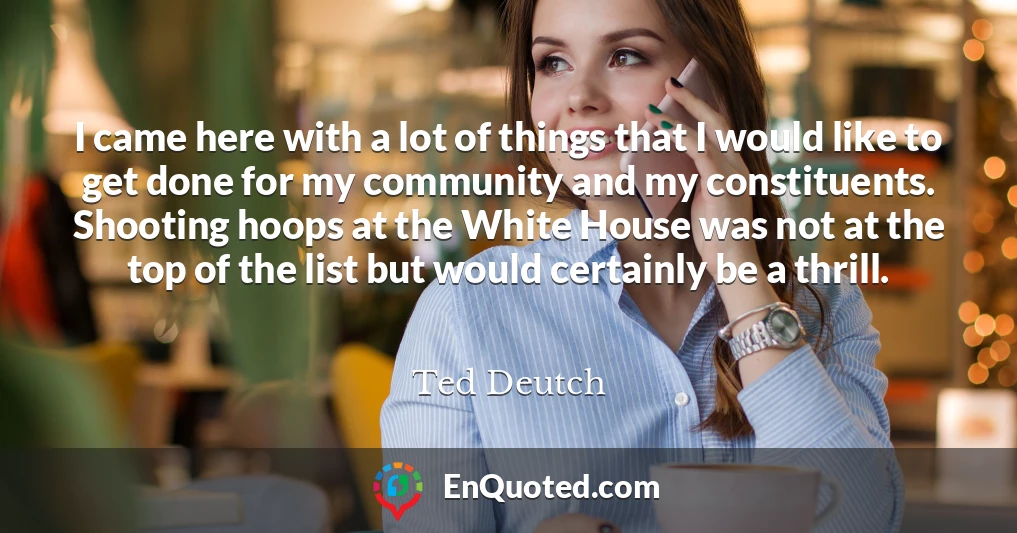 I came here with a lot of things that I would like to get done for my community and my constituents. Shooting hoops at the White House was not at the top of the list but would certainly be a thrill.
