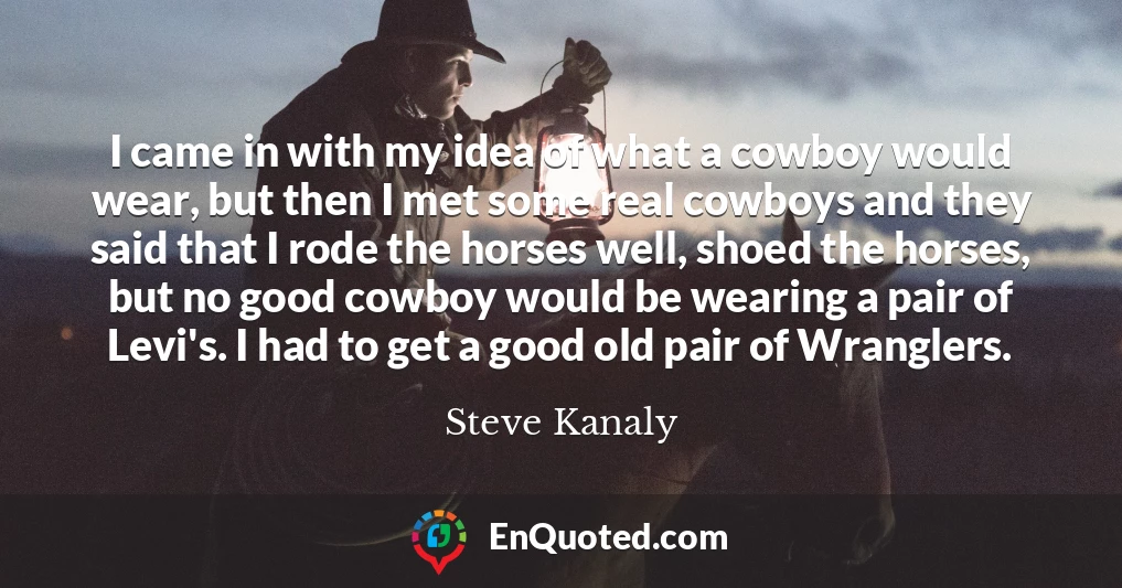 I came in with my idea of what a cowboy would wear, but then I met some real cowboys and they said that I rode the horses well, shoed the horses, but no good cowboy would be wearing a pair of Levi's. I had to get a good old pair of Wranglers.