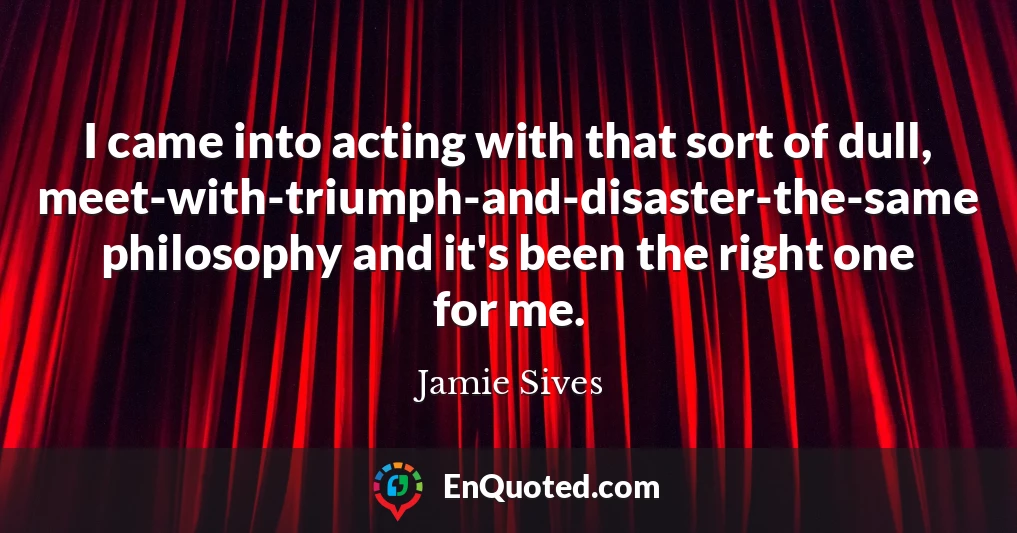 I came into acting with that sort of dull, meet-with-triumph-and-disaster-the-same philosophy and it's been the right one for me.