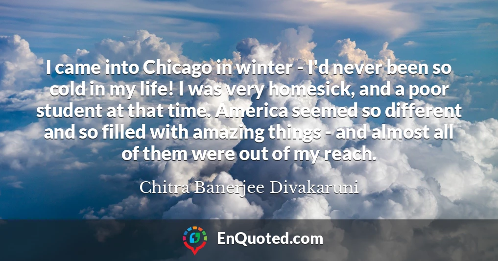 I came into Chicago in winter - I'd never been so cold in my life! I was very homesick, and a poor student at that time. America seemed so different and so filled with amazing things - and almost all of them were out of my reach.