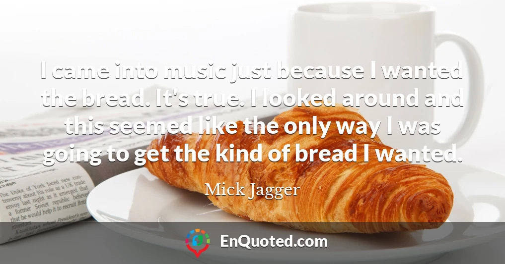 I came into music just because I wanted the bread. It's true. I looked around and this seemed like the only way I was going to get the kind of bread I wanted.