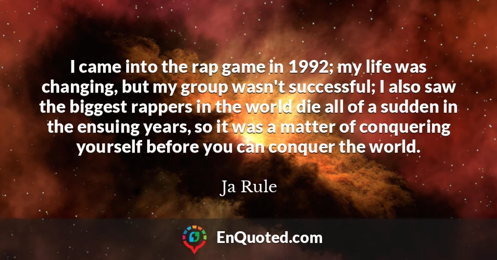 I came into the rap game in 1992; my life was changing, but my group wasn't successful; I also saw the biggest rappers in the world die all of a sudden in the ensuing years, so it was a matter of conquering yourself before you can conquer the world.