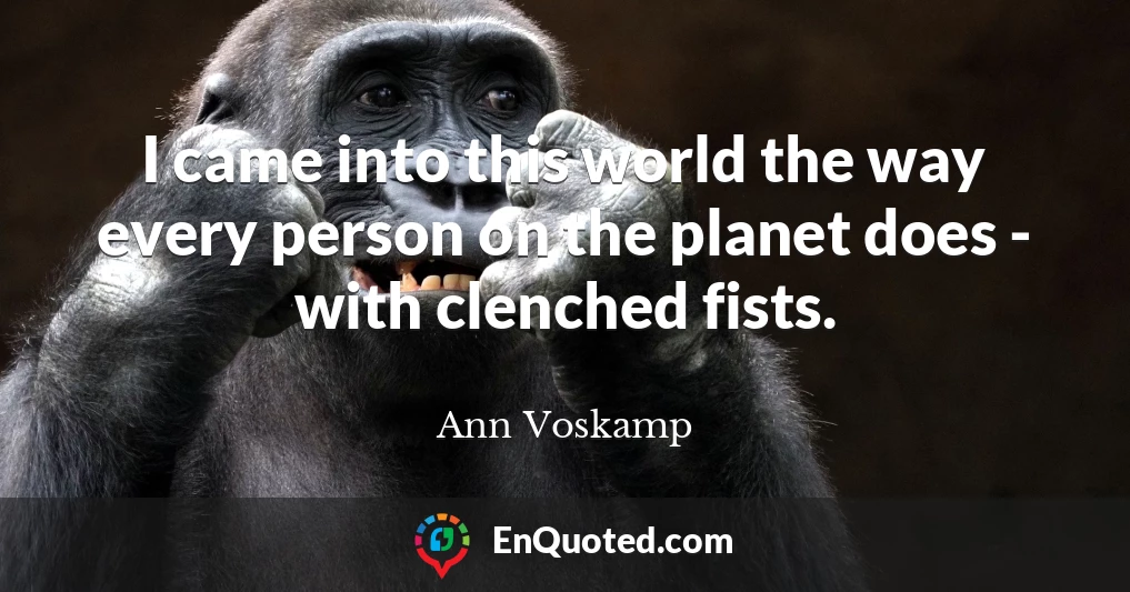 I came into this world the way every person on the planet does - with clenched fists.