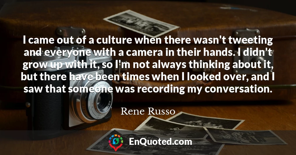 I came out of a culture when there wasn't tweeting and everyone with a camera in their hands. I didn't grow up with it, so I'm not always thinking about it, but there have been times when I looked over, and I saw that someone was recording my conversation.