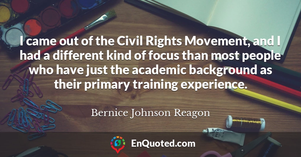 I came out of the Civil Rights Movement, and I had a different kind of focus than most people who have just the academic background as their primary training experience.
