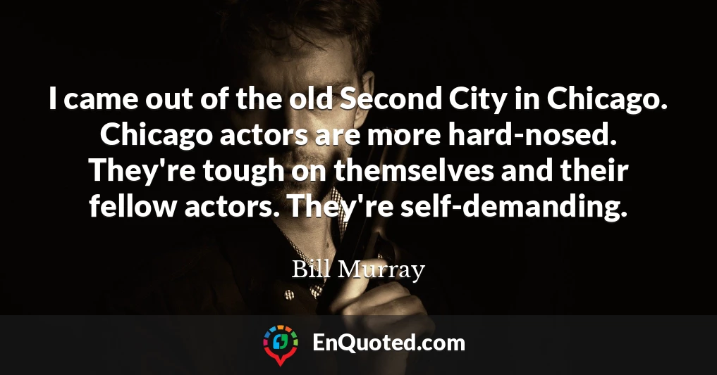 I came out of the old Second City in Chicago. Chicago actors are more hard-nosed. They're tough on themselves and their fellow actors. They're self-demanding.