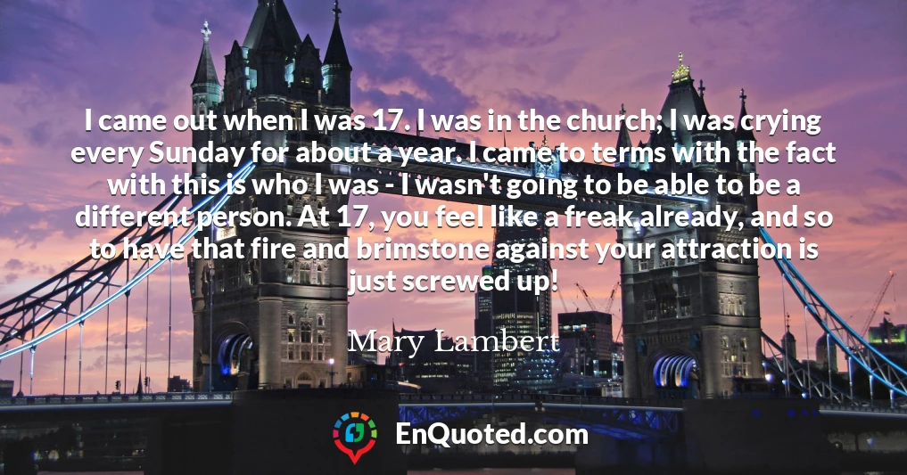 I came out when I was 17. I was in the church; I was crying every Sunday for about a year. I came to terms with the fact with this is who I was - I wasn't going to be able to be a different person. At 17, you feel like a freak already, and so to have that fire and brimstone against your attraction is just screwed up!