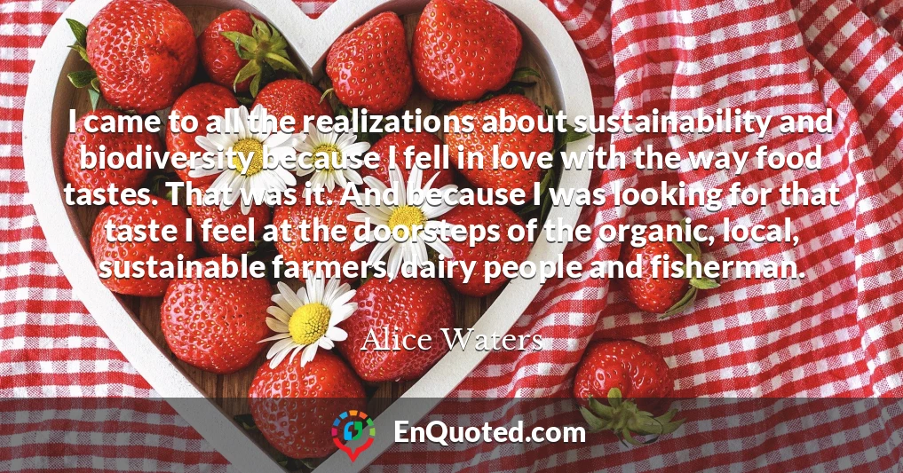 I came to all the realizations about sustainability and biodiversity because I fell in love with the way food tastes. That was it. And because I was looking for that taste I feel at the doorsteps of the organic, local, sustainable farmers, dairy people and fisherman.
