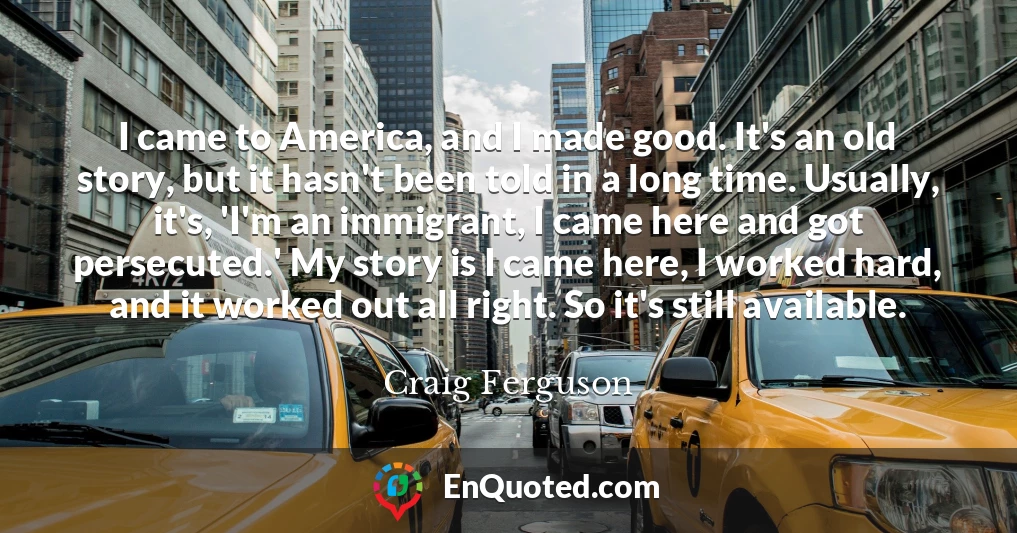 I came to America, and I made good. It's an old story, but it hasn't been told in a long time. Usually, it's, 'I'm an immigrant, I came here and got persecuted.' My story is I came here, I worked hard, and it worked out all right. So it's still available.