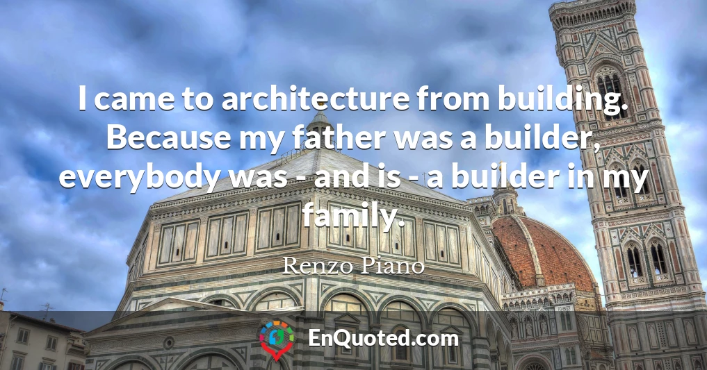 I came to architecture from building. Because my father was a builder, everybody was - and is - a builder in my family.