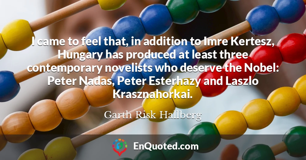 I came to feel that, in addition to Imre Kertesz, Hungary has produced at least three contemporary novelists who deserve the Nobel: Peter Nadas, Peter Esterhazy and Laszlo Krasznahorkai.